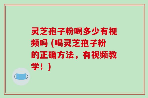 灵芝孢子粉喝多少有视频吗 (喝灵芝孢子粉的正确方法，有视频教学！)