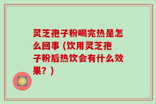 灵芝孢子粉喝完热是怎么回事 (饮用灵芝孢子粉后热饮会有什么效果？)