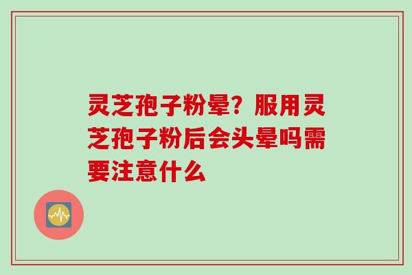 灵芝孢子粉晕？服用灵芝孢子粉后会头晕吗需要注意什么