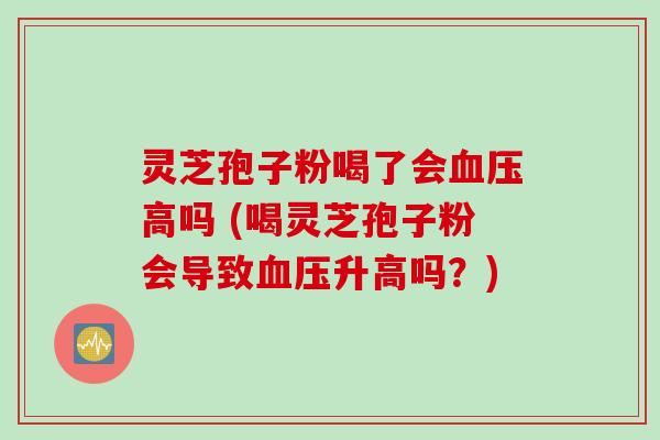 灵芝孢子粉喝了会血压高吗 (喝灵芝孢子粉会导致血压升高吗？)
