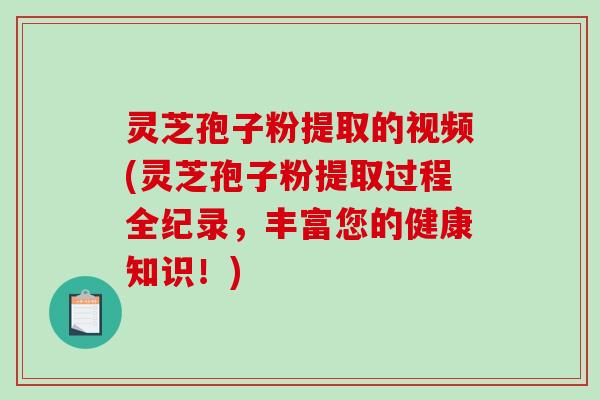 灵芝孢子粉提取的视频(灵芝孢子粉提取过程全纪录，丰富您的健康知识！)