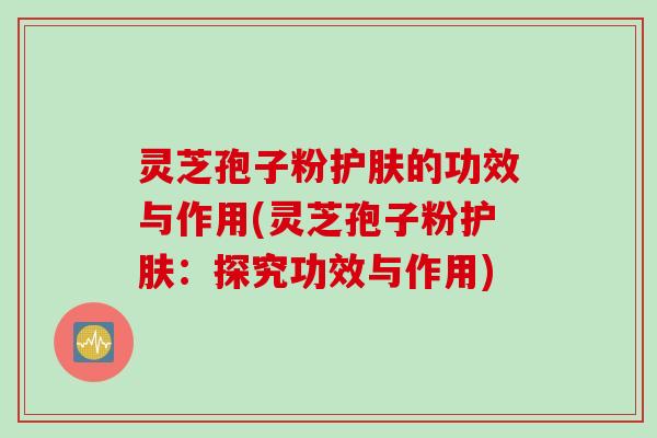 灵芝孢子粉护肤的功效与作用(灵芝孢子粉护肤：探究功效与作用)