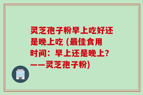灵芝孢子粉早上吃好还是晚上吃 (最佳食用时间：早上还是晚上？——灵芝孢子粉)