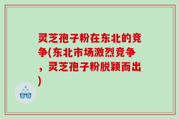 灵芝孢子粉在东北的竞争(东北市场激烈竞争，灵芝孢子粉脱颖而出)