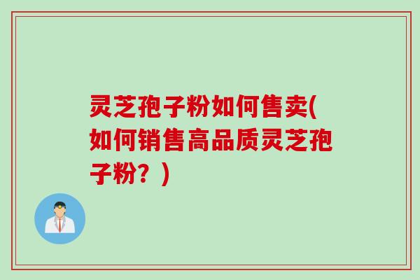 灵芝孢子粉如何售卖(如何销售高品质灵芝孢子粉？)