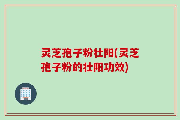 灵芝孢子粉壮阳(灵芝孢子粉的壮阳功效)