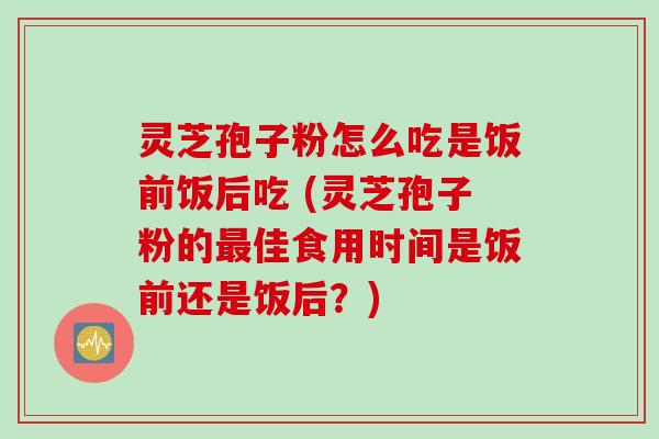 灵芝孢子粉怎么吃是饭前饭后吃 (灵芝孢子粉的最佳食用时间是饭前还是饭后？)