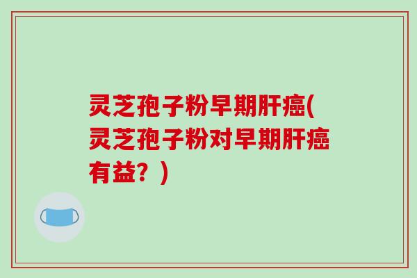 灵芝孢子粉早期肝癌(灵芝孢子粉对早期肝癌有益？)