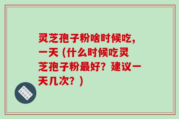 灵芝孢子粉啥时候吃,一天 (什么时候吃灵芝孢子粉最好？建议一天几次？)