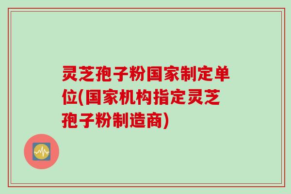 灵芝孢子粉国家制定单位(国家机构指定灵芝孢子粉制造商)