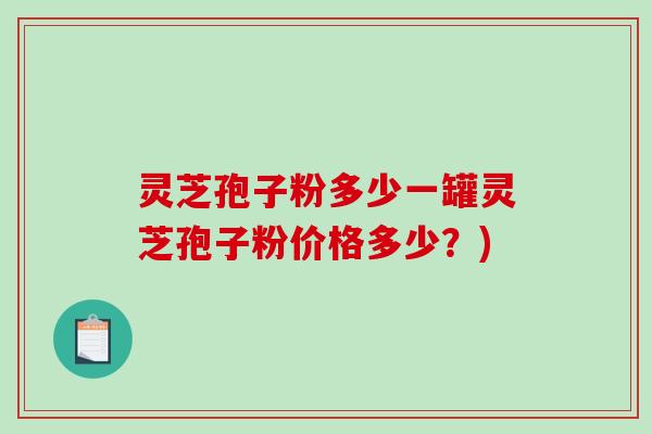灵芝孢子粉多少一罐灵芝孢子粉价格多少？)