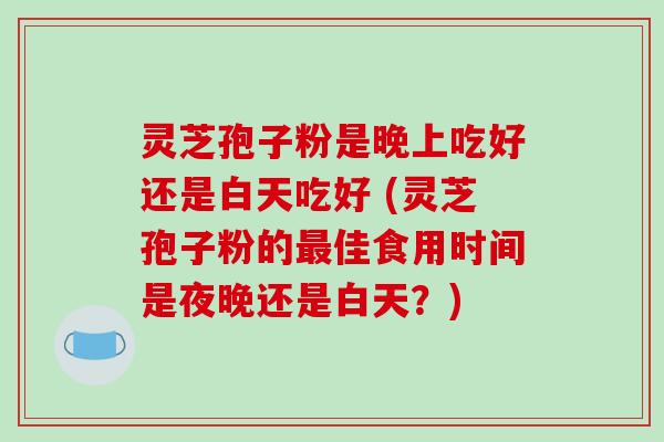 灵芝孢子粉是晚上吃好还是白天吃好 (灵芝孢子粉的最佳食用时间是夜晚还是白天？)