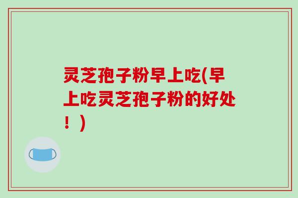 灵芝孢子粉早上吃(早上吃灵芝孢子粉的好处！)