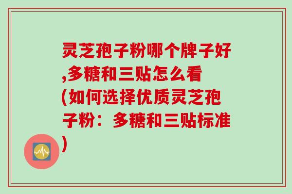 灵芝孢子粉哪个牌子好,多糖和三贴怎么看 (如何选择优质灵芝孢子粉：多糖和三贴标准)