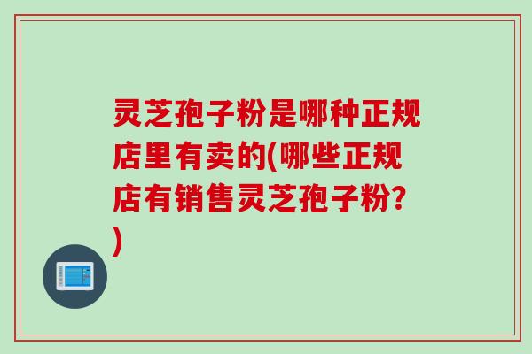 灵芝孢子粉是哪种正规店里有卖的(哪些正规店有销售灵芝孢子粉？)