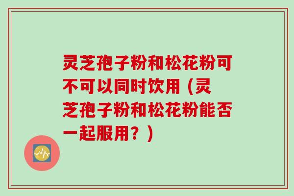 灵芝孢子粉和松花粉可不可以同时饮用 (灵芝孢子粉和松花粉能否一起服用？)