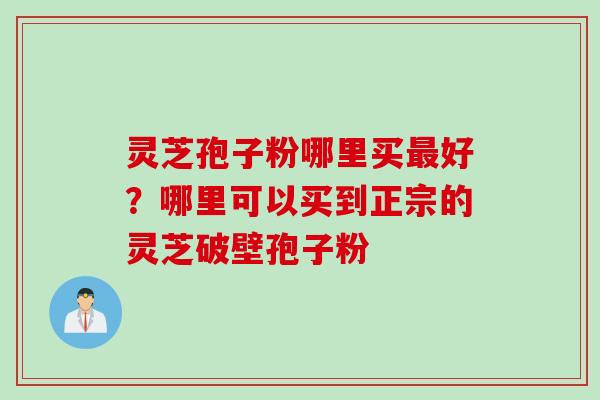 灵芝孢子粉哪里买最好？哪里可以买到正宗的灵芝破壁孢子粉