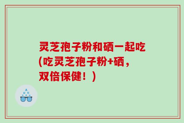 灵芝孢子粉和硒一起吃(吃灵芝孢子粉+硒，双倍保健！)