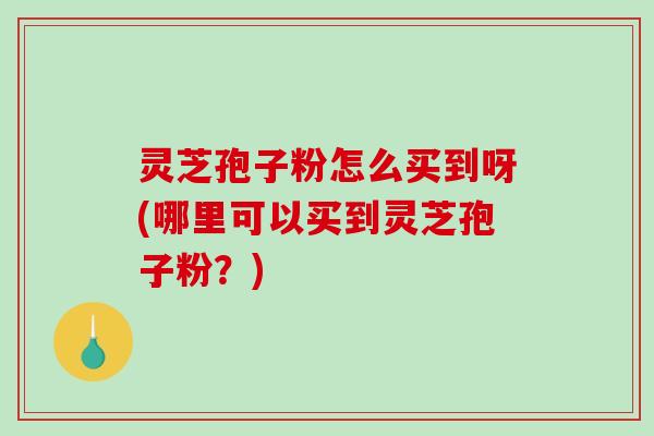 灵芝孢子粉怎么买到呀(哪里可以买到灵芝孢子粉？)