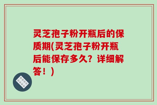灵芝孢子粉开瓶后的保质期(灵芝孢子粉开瓶后能保存多久？详细解答！)