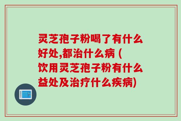 灵芝孢子粉喝了有什么好处,都治什么病 (饮用灵芝孢子粉有什么益处及治疗什么疾病)