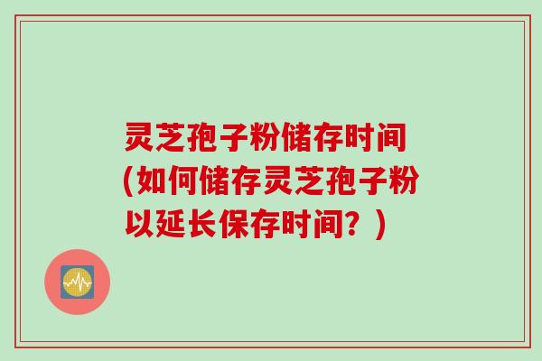 灵芝孢子粉储存时间 (如何储存灵芝孢子粉以延长保存时间？)