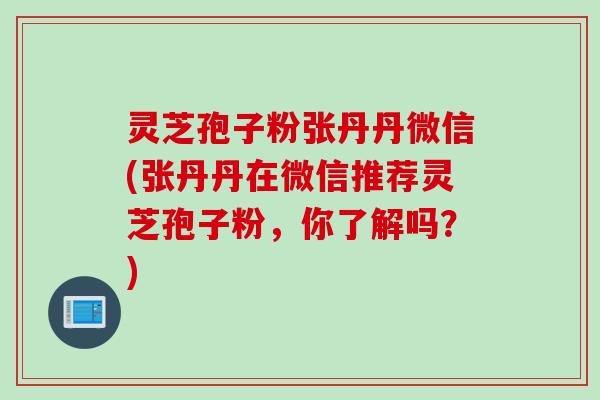 灵芝孢子粉张丹丹微信(张丹丹在微信推荐灵芝孢子粉，你了解吗？)
