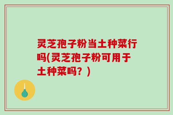 灵芝孢子粉当土种菜行吗(灵芝孢子粉可用于土种菜吗？)