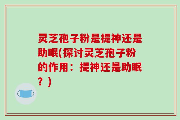 灵芝孢子粉是提神还是助眠(探讨灵芝孢子粉的作用：提神还是助眠？)