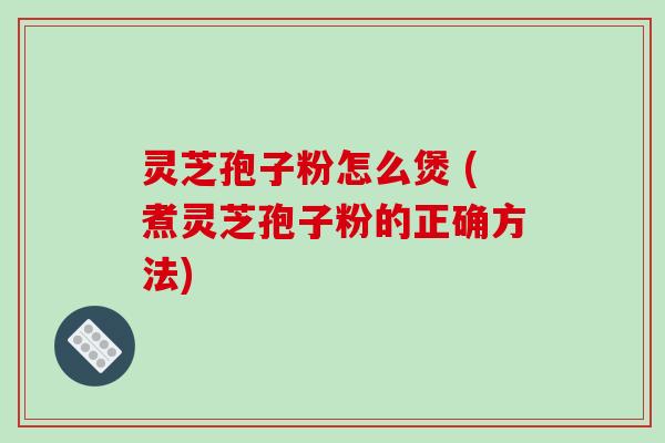 灵芝孢子粉怎么煲 (煮灵芝孢子粉的正确方法)