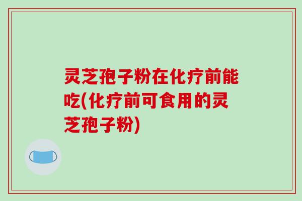灵芝孢子粉在化疗前能吃(化疗前可食用的灵芝孢子粉)