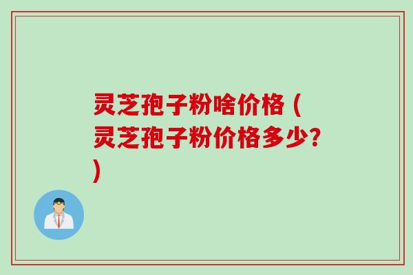 灵芝孢子粉啥价格 (灵芝孢子粉价格多少？)