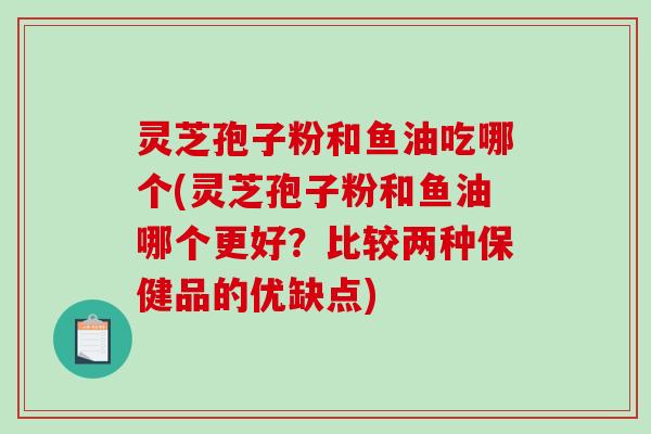 灵芝孢子粉和鱼油吃哪个(灵芝孢子粉和鱼油哪个更好？比较两种保健品的优缺点)
