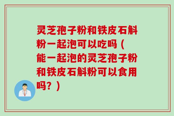 灵芝孢子粉和铁皮石斛粉一起泡可以吃吗 (能一起泡的灵芝孢子粉和铁皮石斛粉可以食用吗？)
