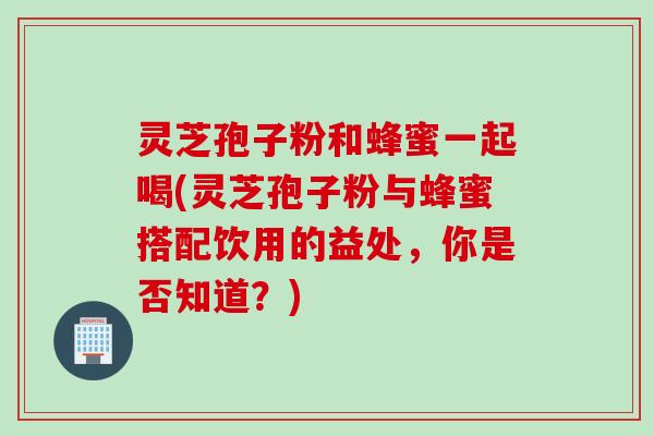 灵芝孢子粉和蜂蜜一起喝(灵芝孢子粉与蜂蜜搭配饮用的益处，你是否知道？)