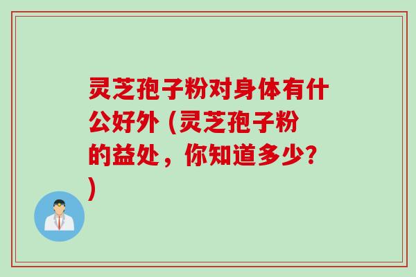 灵芝孢子粉对身体有什公好外 (灵芝孢子粉的益处，你知道多少？)