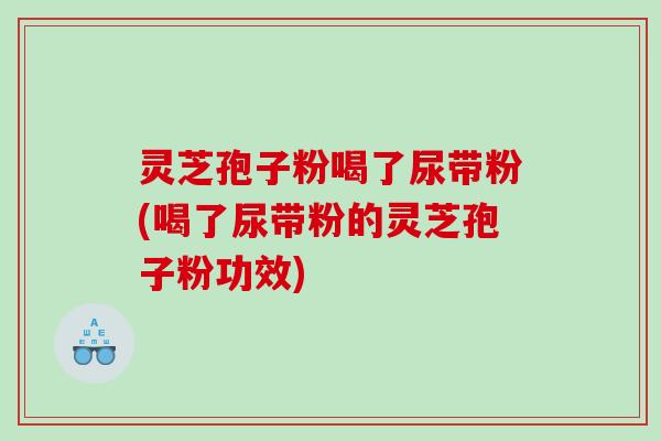 灵芝孢子粉喝了尿带粉(喝了尿带粉的灵芝孢子粉功效)