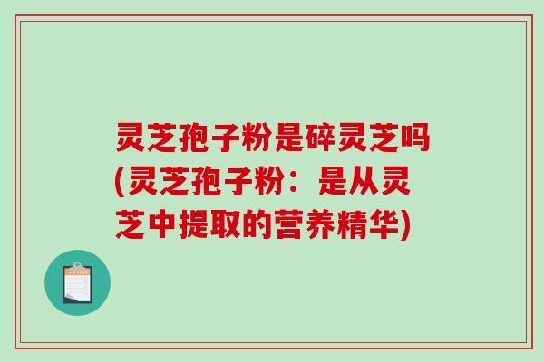 灵芝孢子粉是碎灵芝吗(灵芝孢子粉：是从灵芝中提取的营养精华)