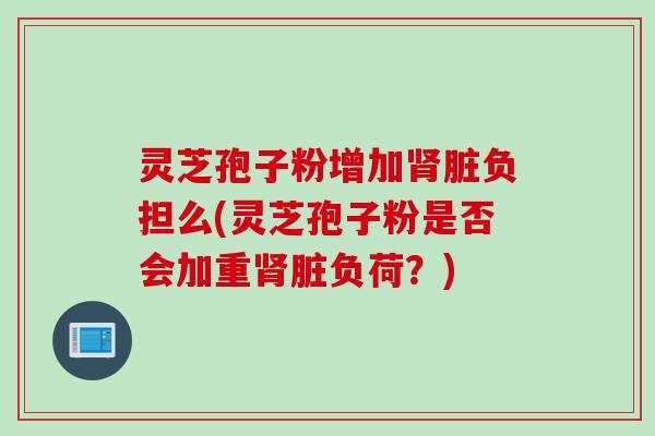 灵芝孢子粉增加肾脏负担么(灵芝孢子粉是否会加重肾脏负荷？)