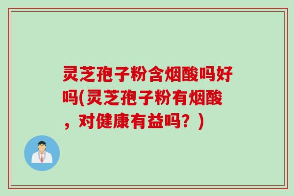 灵芝孢子粉含烟酸吗好吗(灵芝孢子粉有烟酸，对健康有益吗？)