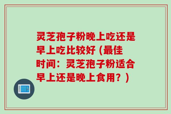 灵芝孢子粉晚上吃还是早上吃比较好 (最佳时间：灵芝孢子粉适合早上还是晚上食用？)