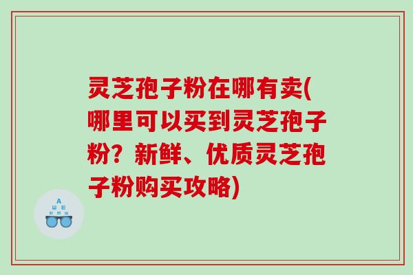 灵芝孢子粉在哪有卖(哪里可以买到灵芝孢子粉？新鲜、优质灵芝孢子粉购买攻略)