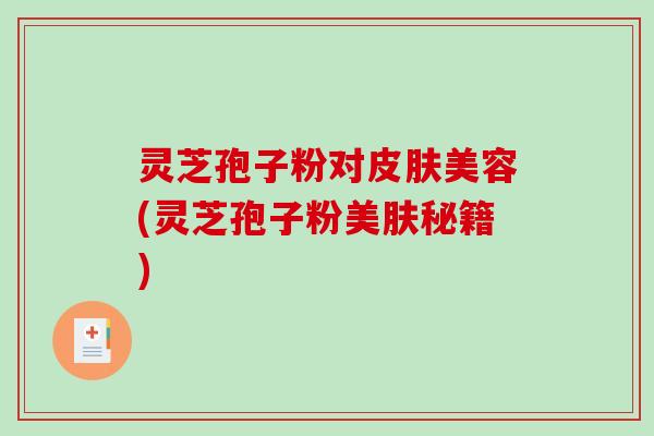 灵芝孢子粉对皮肤美容(灵芝孢子粉美肤秘籍)