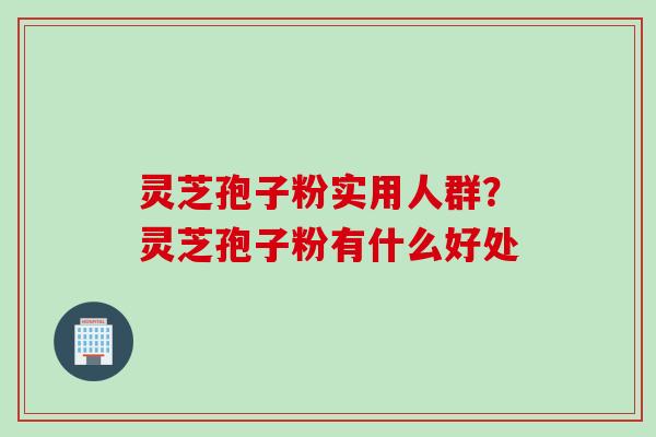 灵芝孢子粉实用人群？灵芝孢子粉有什么好处