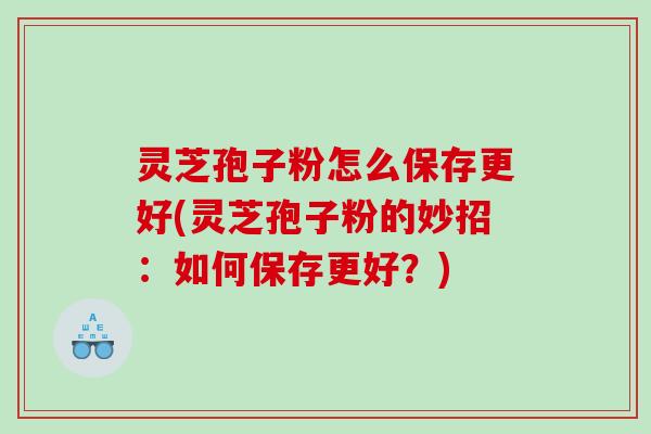 灵芝孢子粉怎么保存更好(灵芝孢子粉的妙招：如何保存更好？)