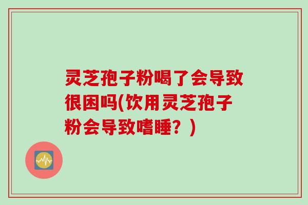 灵芝孢子粉喝了会导致很困吗(饮用灵芝孢子粉会导致嗜睡？)