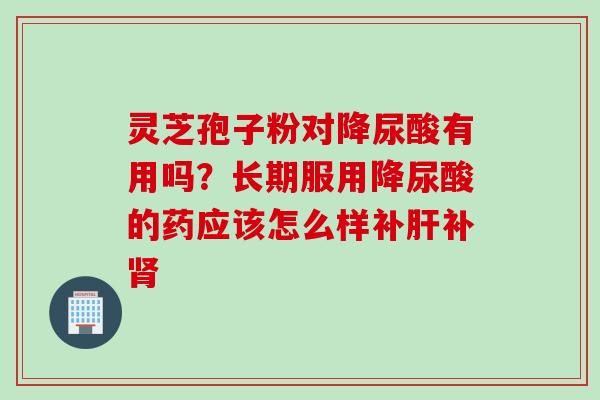 灵芝孢子粉对降尿酸有用吗？长期服用降尿酸的药应该怎么样补肝补肾