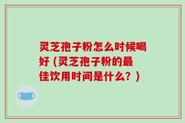 灵芝孢子粉怎么时候喝好 (灵芝孢子粉的最佳饮用时间是什么？)