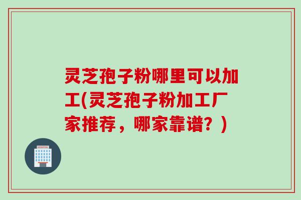 灵芝孢子粉哪里可以加工(灵芝孢子粉加工厂家推荐，哪家靠谱？)