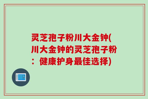 灵芝孢子粉川大金钟(川大金钟的灵芝孢子粉：健康护身最佳选择)